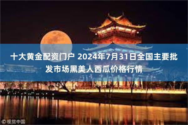 十大黄金配资门户 2024年7月31日全国主要批发市场黑美人西瓜价格行情