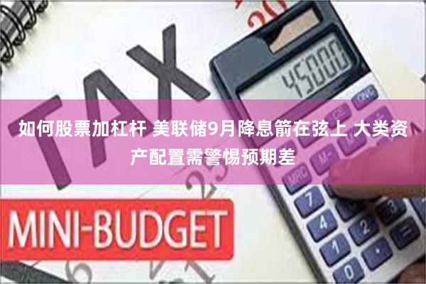 如何股票加杠杆 美联储9月降息箭在弦上 大类资产配置需警惕预期差