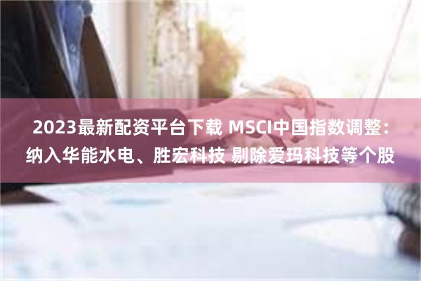 2023最新配资平台下载 MSCI中国指数调整：纳入华能水电、胜宏科技 剔除爱玛科技等个股