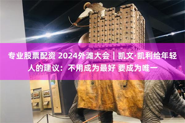 专业股票配资 2024外滩大会｜凯文·凯利给年轻人的建议：不用成为最好 要成为唯一