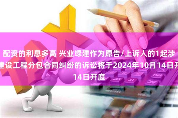 配资的利息多高 兴业绿建作为原告/上诉人的1起涉及建设工程分包合同纠纷的诉讼将于2024年10月14日开庭