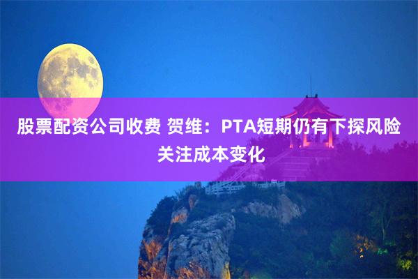 股票配资公司收费 贺维：PTA短期仍有下探风险 关注成本变化