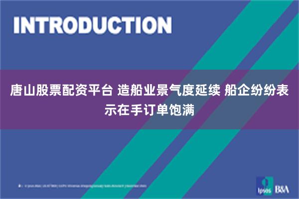 唐山股票配资平台 造船业景气度延续 船企纷纷表示在手订单饱满