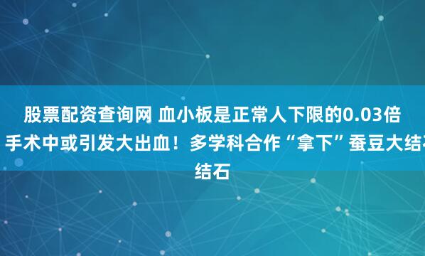 股票配资查询网 血小板是正常人下限的0.03倍，手术中或引发大出血！多学科合作“拿下”蚕豆大结石