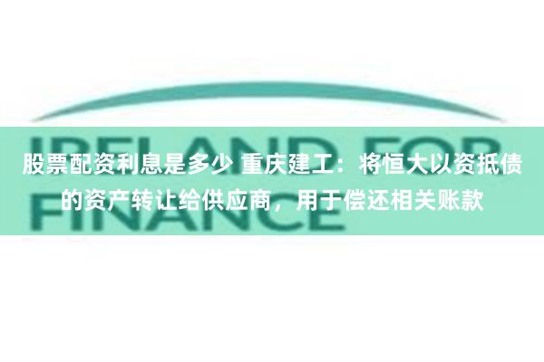 股票配资利息是多少 重庆建工：将恒大以资抵债的资产转让给供应商，用于偿还相关账款