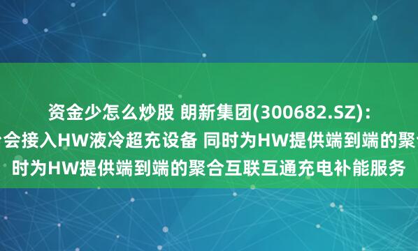 资金少怎么炒股 朗新集团(300682.SZ)：旗下新电途聚合充电平台会接入HW液冷超充设备 同时为HW提供端到端的聚合互联互通充电补能服务