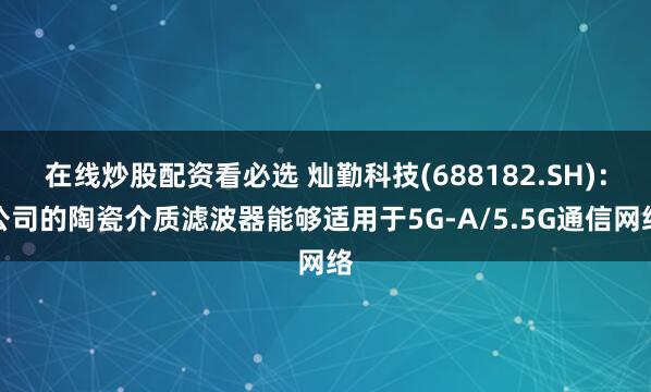 在线炒股配资看必选 灿勤科技(688182.SH)：公司的陶瓷介质滤波器能够适用于5G-A/5.5G通信网络