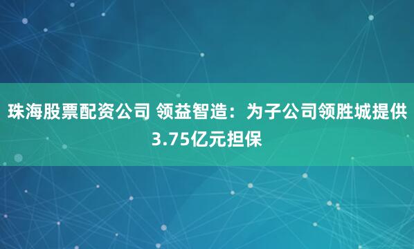 珠海股票配资公司 领益智造：为子公司领胜城提供3.75亿元担保