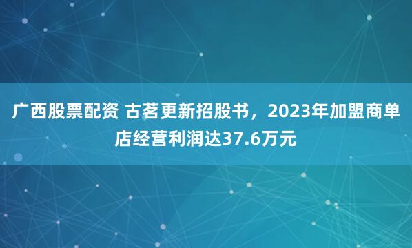 广西股票配资 古茗更新招股书，2023年加盟商单店经营利润达37.6万元