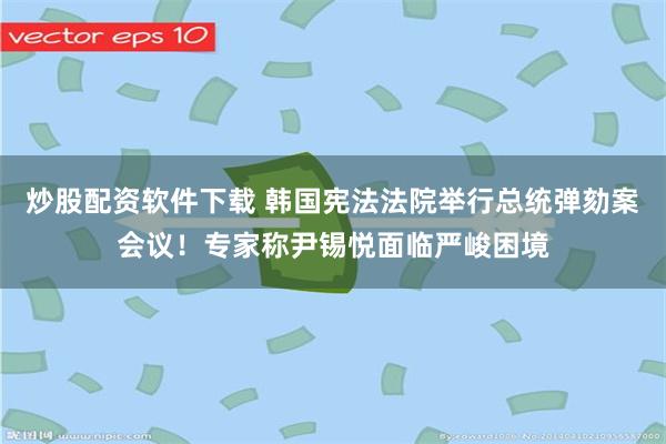 炒股配资软件下载 韩国宪法法院举行总统弹劾案会议！专家称尹锡悦面临严峻困境