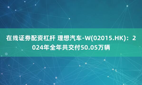 在线证劵配资杠杆 理想汽车-W(02015.HK)：2024年全年共交付50.05万辆