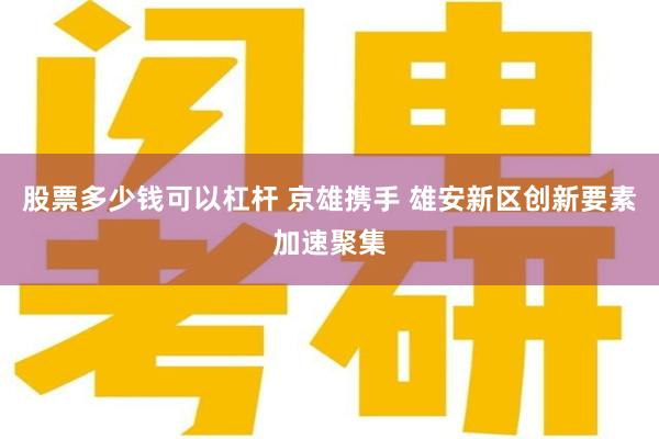 股票多少钱可以杠杆 京雄携手 雄安新区创新要素加速聚集