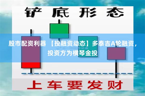 股市配资利器 【投融资动态】多泰吉A轮融资，投资方为横琴金投