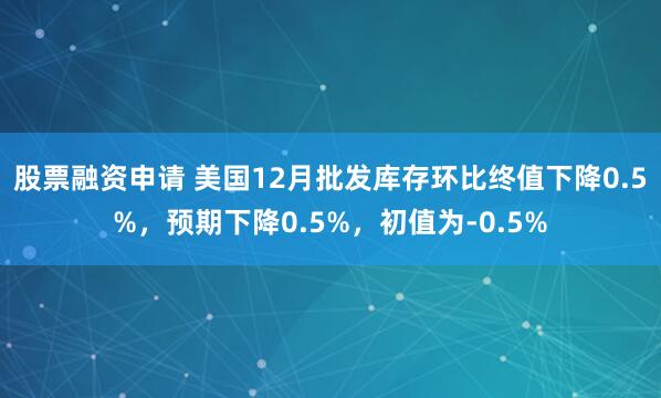 股票融资申请 美国12月批发库存环比终值下降0.5%，预期下降0.5%，初值为-0.5%