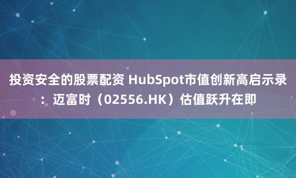 投资安全的股票配资 HubSpot市值创新高启示录：迈富时（02556.HK）估值跃升在即