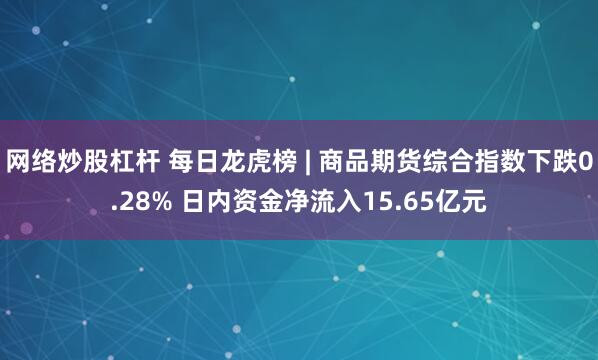 网络炒股杠杆 每日龙虎榜 | 商品期货综合指数下跌0.28% 日内资金净流入15.65亿元