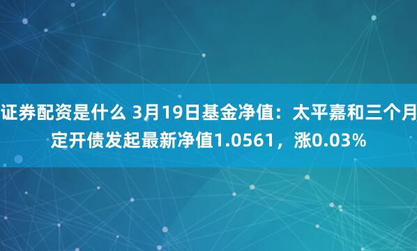 证券配资是什么 3月19日基金净值：太平嘉和三个月定开债发起最新净值1.0561，涨0.03%